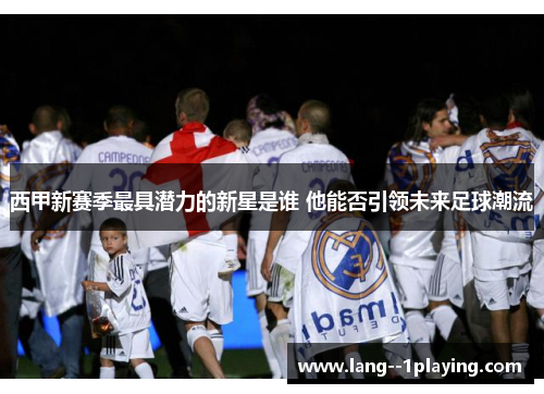 西甲新赛季最具潜力的新星是谁 他能否引领未来足球潮流 西甲新赛季最具潜力的新星是谁 他能否引领未来足球潮流