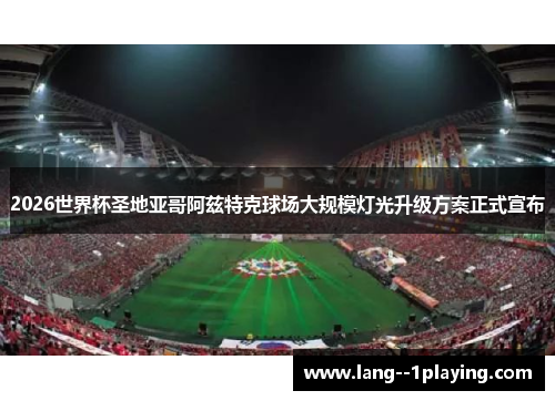 2026世界杯圣地亚哥阿兹特克球场大规模灯光升级方案正式宣布 2026世界杯圣地亚哥阿兹特克球场大规模灯光升级方案正式宣布