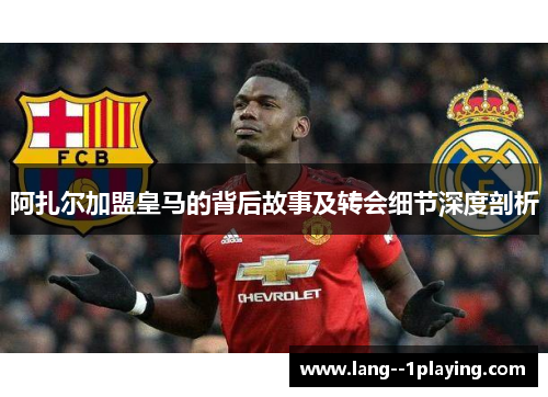 阿扎尔加盟皇马的背后故事及转会细节深度剖析